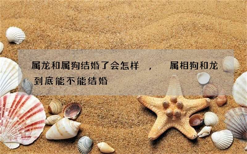 属龙和属狗结婚了会怎样,属相狗和龙到底能不能结婚